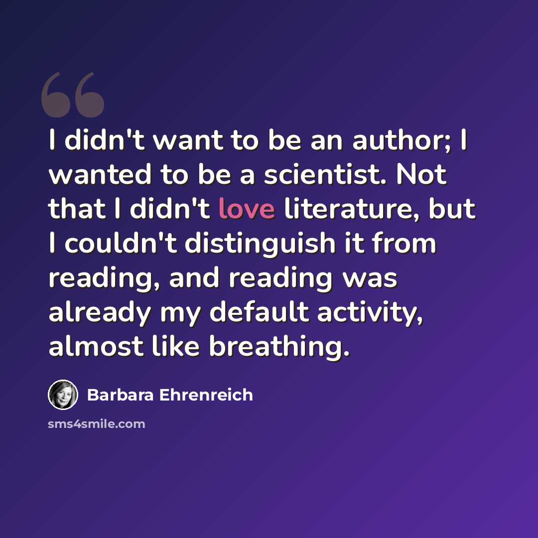 “I didn't want to be an author; I wanted to be a scientist. Not that I didn't love literature, but I couldn't distinguish it from reading, and reading was already my default activity, almost like breathing.” quote by Barbara Ehrenreich
