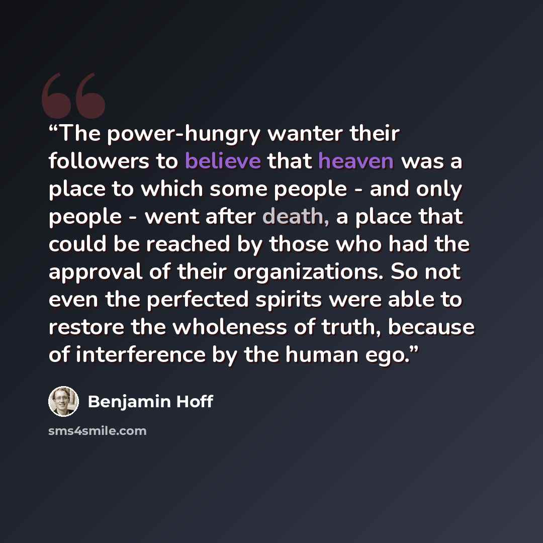 “The power-hungry wanter their followers to believe that heaven was a place to which some people - and only people - went after death, a place that could be reached by those who had the approval of their organizations. So not even the perfected spirits were able to restore the wholeness of truth…” quote by Benjamin Hoff