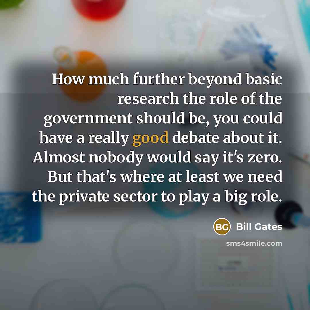 “How much further beyond basic research the role of the government should be, you could have a really good debate about it. Almost nobody would say it's zero. But that's where at least we need the private sector to play a big role.” quote by Bill Gates
