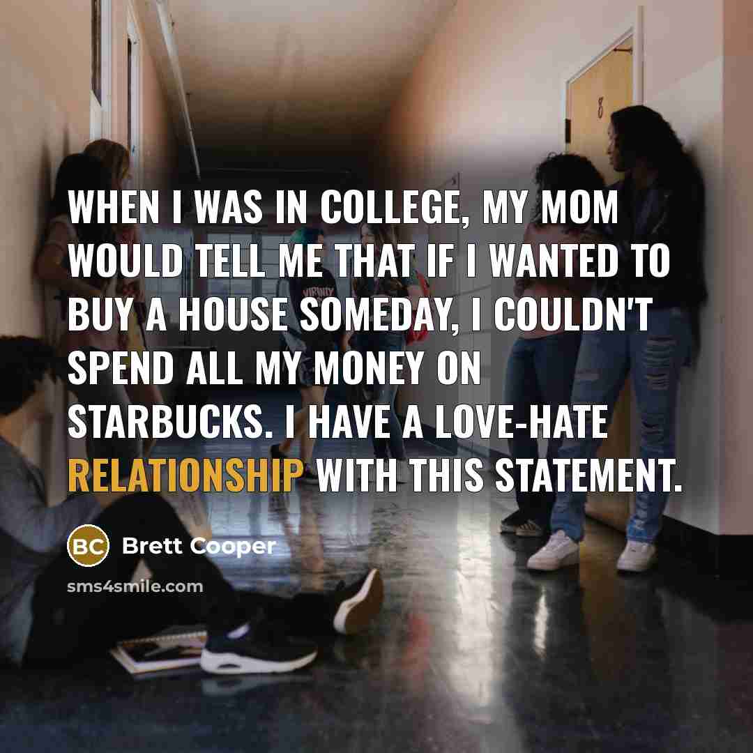 “When I was in college, my mom would tell me that if I wanted to buy a house someday, I couldn't spend all my money on Starbucks. I have a love-hate relationship with this statement.” quote by Brett Cooper
