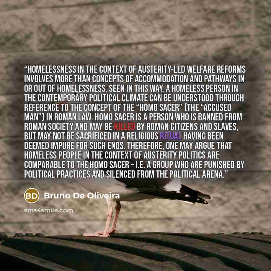 “Homelessness in the context of austerity-led welfare reforms involves more than concepts of accommodation and pathways in or out of homelessness. Seen in this way, a homeless person in the contemporary political climate can be understood through reference to the concept of the “Homo Sacer” (the…” quote by Bruno De Oliveira