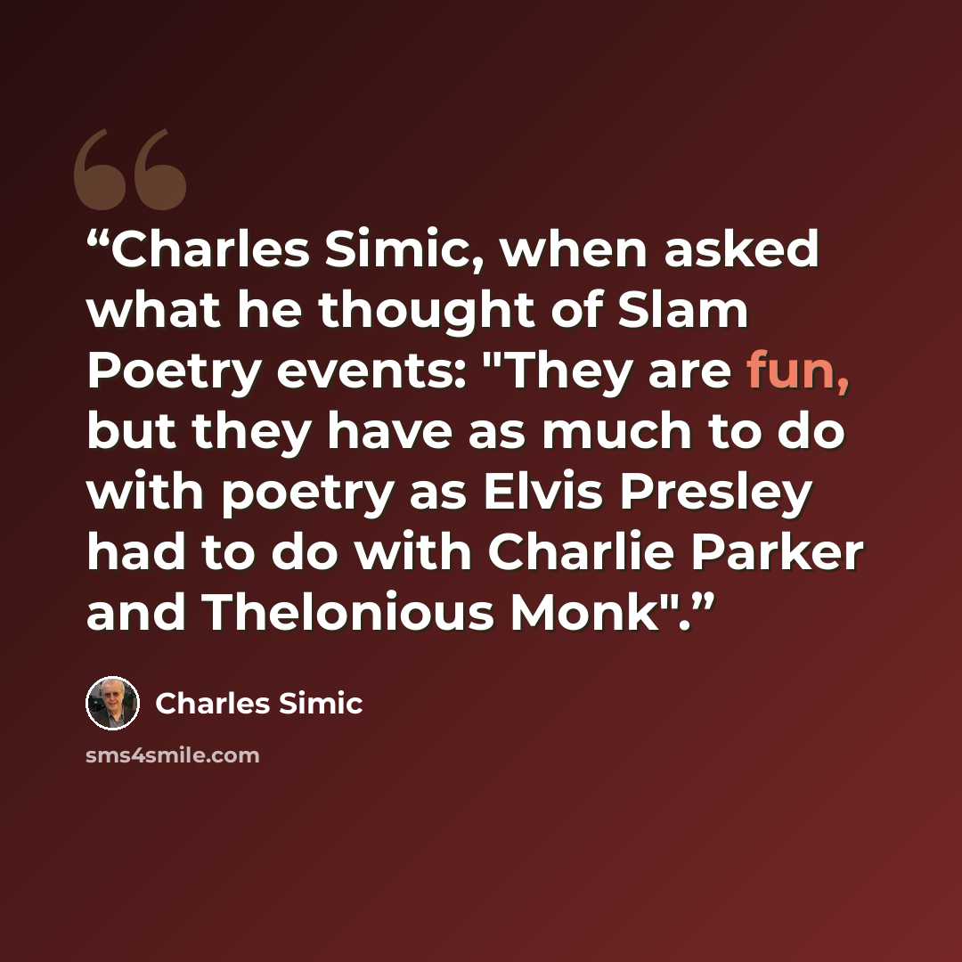 “Charles Simic, when asked what he thought of Slam Poetry events: "They are fun, but they have as much to do with poetry as Elvis Presley had to do with Charlie Parker and Thelonious Monk".” quote by Charles Simic