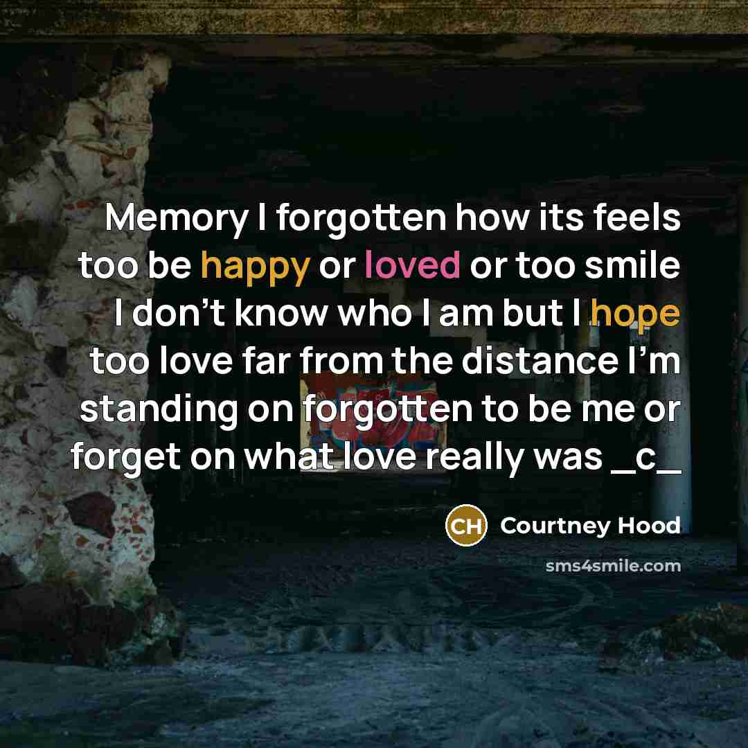 “Memory I forgotten how its feels too be happy or loved or too smile I don't know who I am but I hope too love far from the distance I'm standing on forgotten to be me or forget on what love really was _c_” quote by Courtney Hood