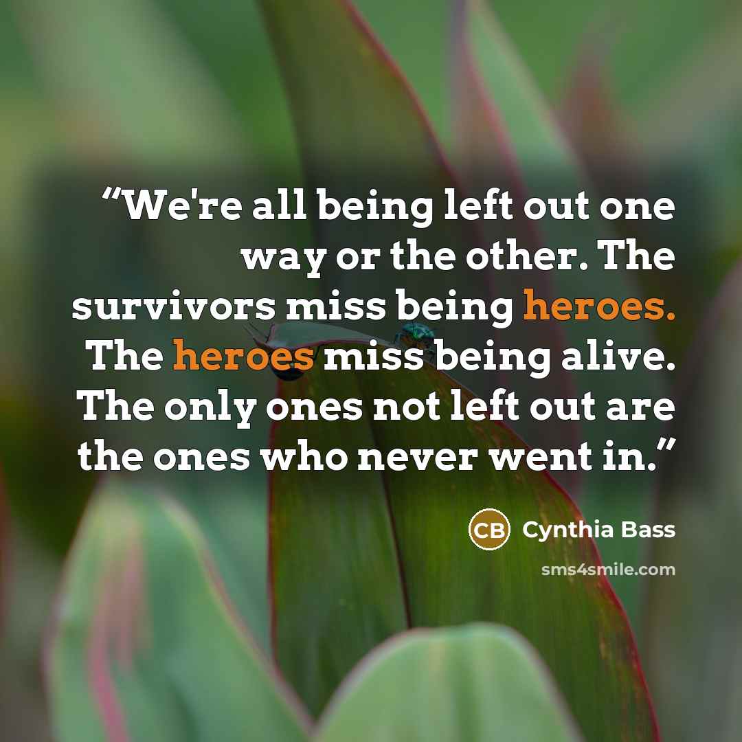 “We're all being left out one way or the other. The survivors miss being heroes. The heroes miss being alive. The only ones not left out are the ones who never went in.” quote by Cynthia Bass