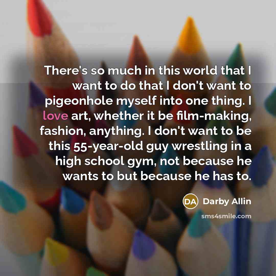 “There's so much in this world that I want to do that I don't want to pigeonhole myself into one thing. I love art, whether it be film-making, fashion, anything. I don't want to be this 55-year-old guy wrestling in a high school gym, not because he wants to but because he has to.” quote by Darby Allin