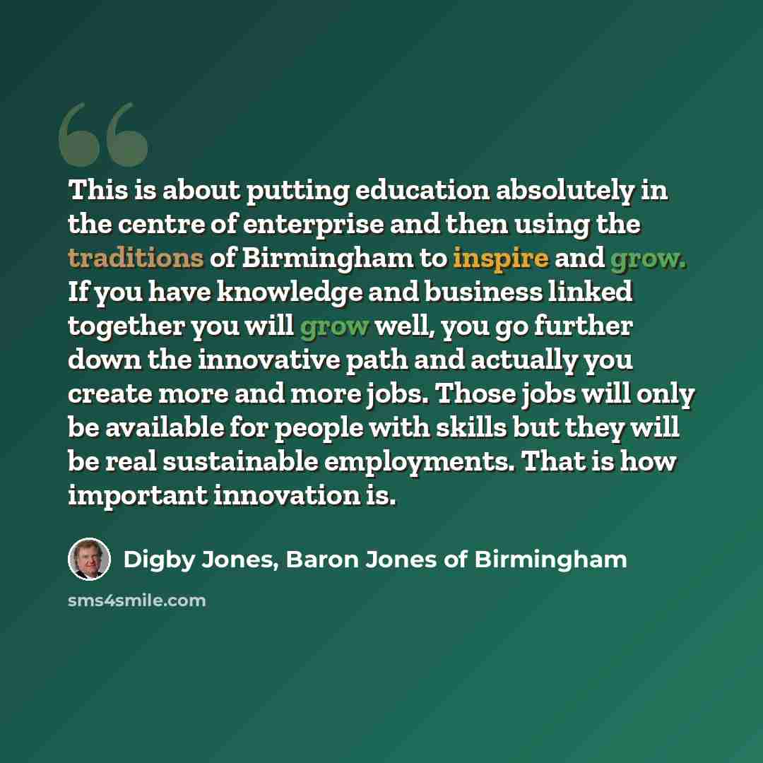 “This is about putting education absolutely in the centre of enterprise and then using the traditions of Birmingham to inspire and grow. If you have knowledge and business linked together you will grow well, you go further down the innovative path and actually you create more and more jobs. Those…” quote by Digby Jones, Baron Jones of Birmingham
