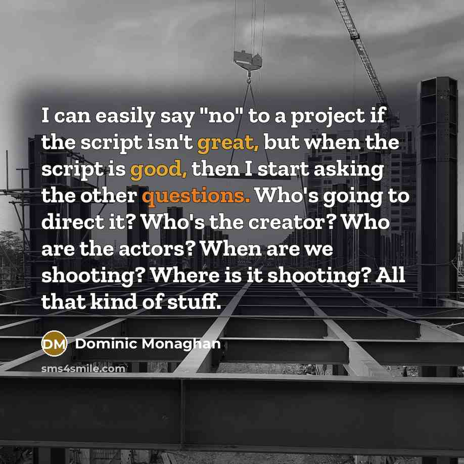 “I can easily say "no" to a project if the script isn't great, but when the script is good, then I start asking the other questions. Who's going to direct it? Who's the creator? Who are the actors? When are we shooting? Where is it shooting? All that kind of stuff.” quote by Dominic Monaghan