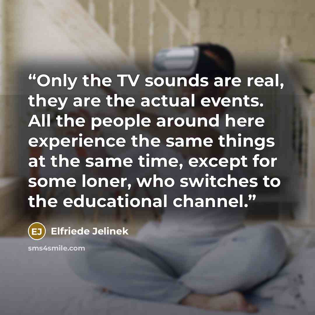 “Only the TV sounds are real, they are the actual events. All the people around here experience the same things at the same time, except for some loner, who switches to the educational channel.” quote by Elfriede Jelinek