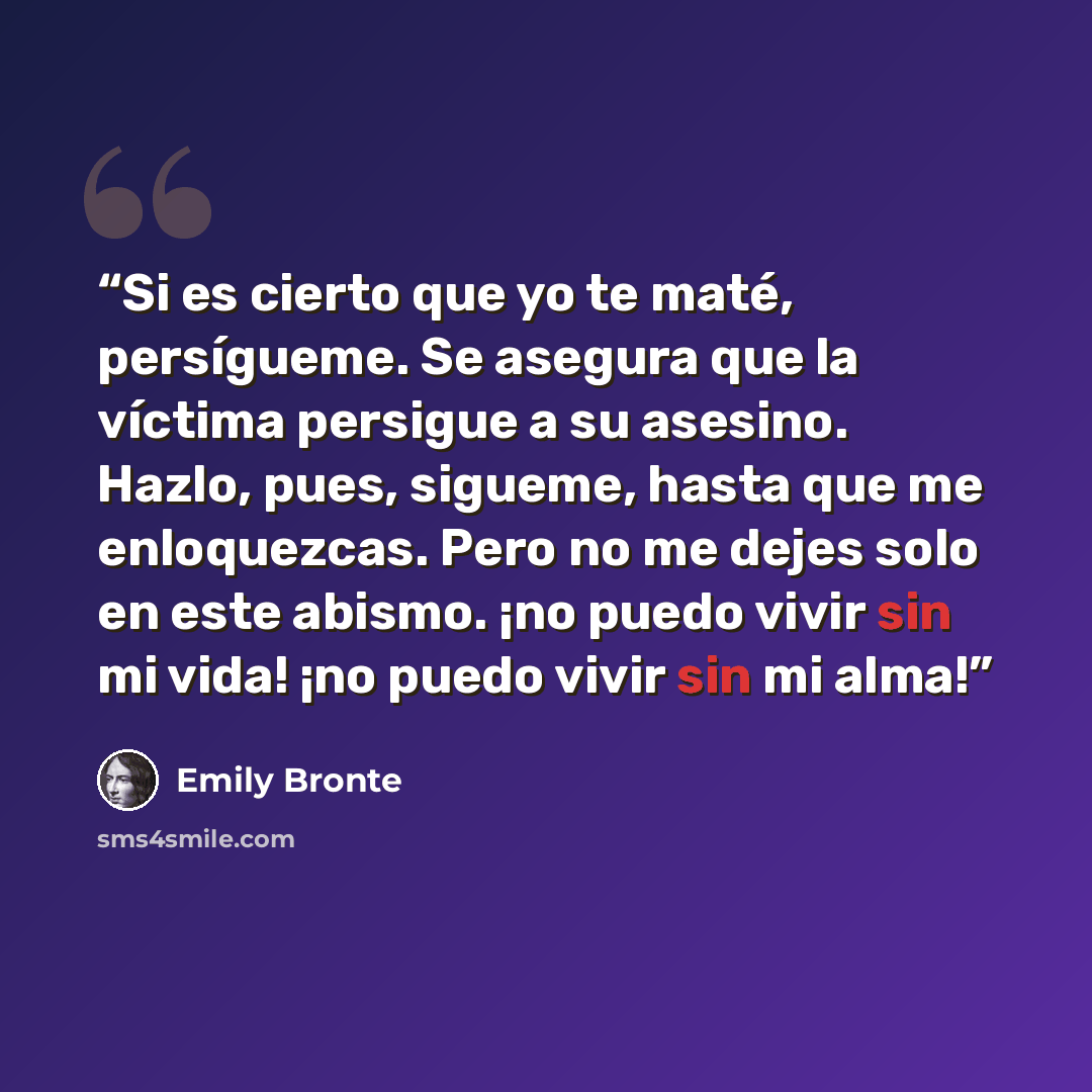 “Si es cierto que yo te maté, persígueme. Se asegura que la víctima persigue a su asesino. Hazlo, pues, sigueme, hasta que me enloquezcas. Pero no me dejes solo en este abismo. ¡no puedo vivir sin mi vida! ¡no puedo vivir sin mi alma!” quote by Emily Brontë