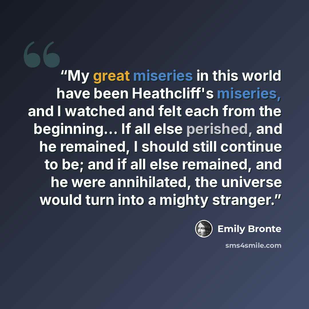 “My great miseries in this world have been Heathcliff's miseries, and I watched and felt each from the beginning... If all else perished, and he remained, I should still continue to be; and if all else remained, and he were annihilated, the universe would turn into a mighty stranger.” quote by Emily Brontë