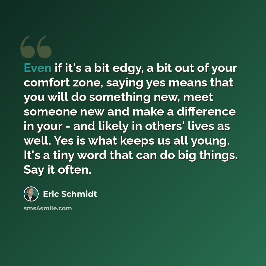 “Even if it's a bit edgy, a bit out of your comfort zone, saying yes means that you will do something new, meet someone new and make a difference in your - and likely in others' lives as well. Yes is what keeps us all young. It's a tiny word that can do big things. Say it often.” quote by Eric Schmidt