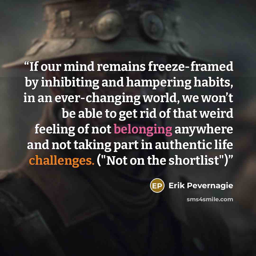“If our mind remains freeze-framed by inhibiting and hampering habits, in an ever-changing world, we won’t be able to get rid of that weird feeling of not belonging anywhere and not taking part in authentic life challenges. ("Not on the shortlist")” quote by Erik Pevernagie