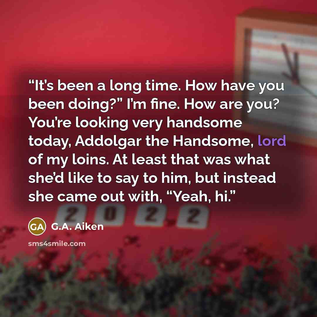 “It’s been a long time. How have you been doing?” I’m fine. How are you? You’re looking very handsome today, Addolgar the Handsome, lord of my loins. At least that was what she’d like to say to him, but instead she came out with, “Yeah, hi.” quote by G.A. Aiken