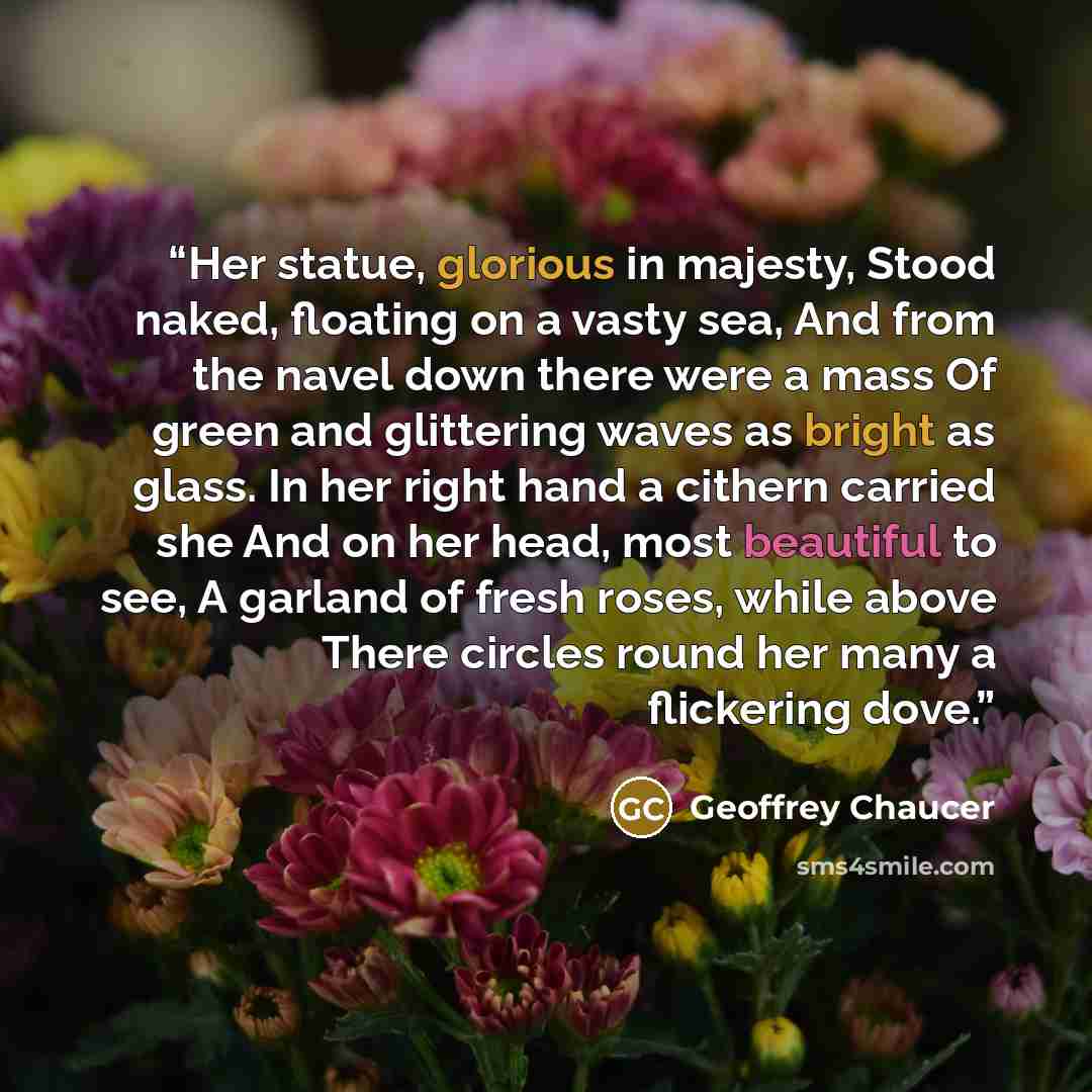 “Her statue, glorious in majesty, Stood naked, floating on a vasty sea, And from the navel down there were a mass Of green and glittering waves as bright as glass. In her right hand a cithern carried she And on her head, most beautiful to see, A garland of fresh roses, while above There circles…” quote by Geoffrey Chaucer