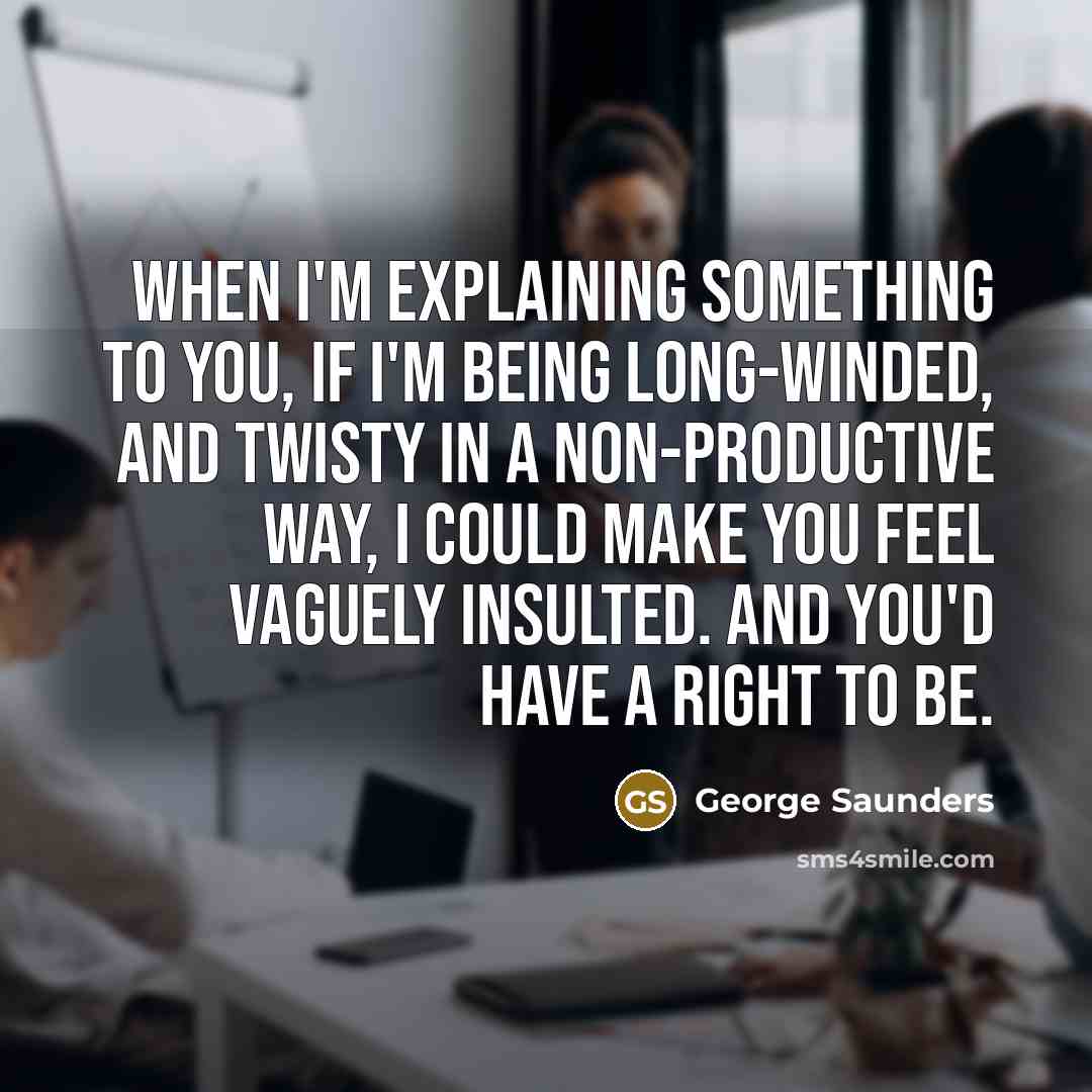“When I'm explaining something to you, if I'm being long-winded, and twisty in a non-productive way, I could make you feel vaguely insulted. And you'd have a right to be.” quote by George Saunders