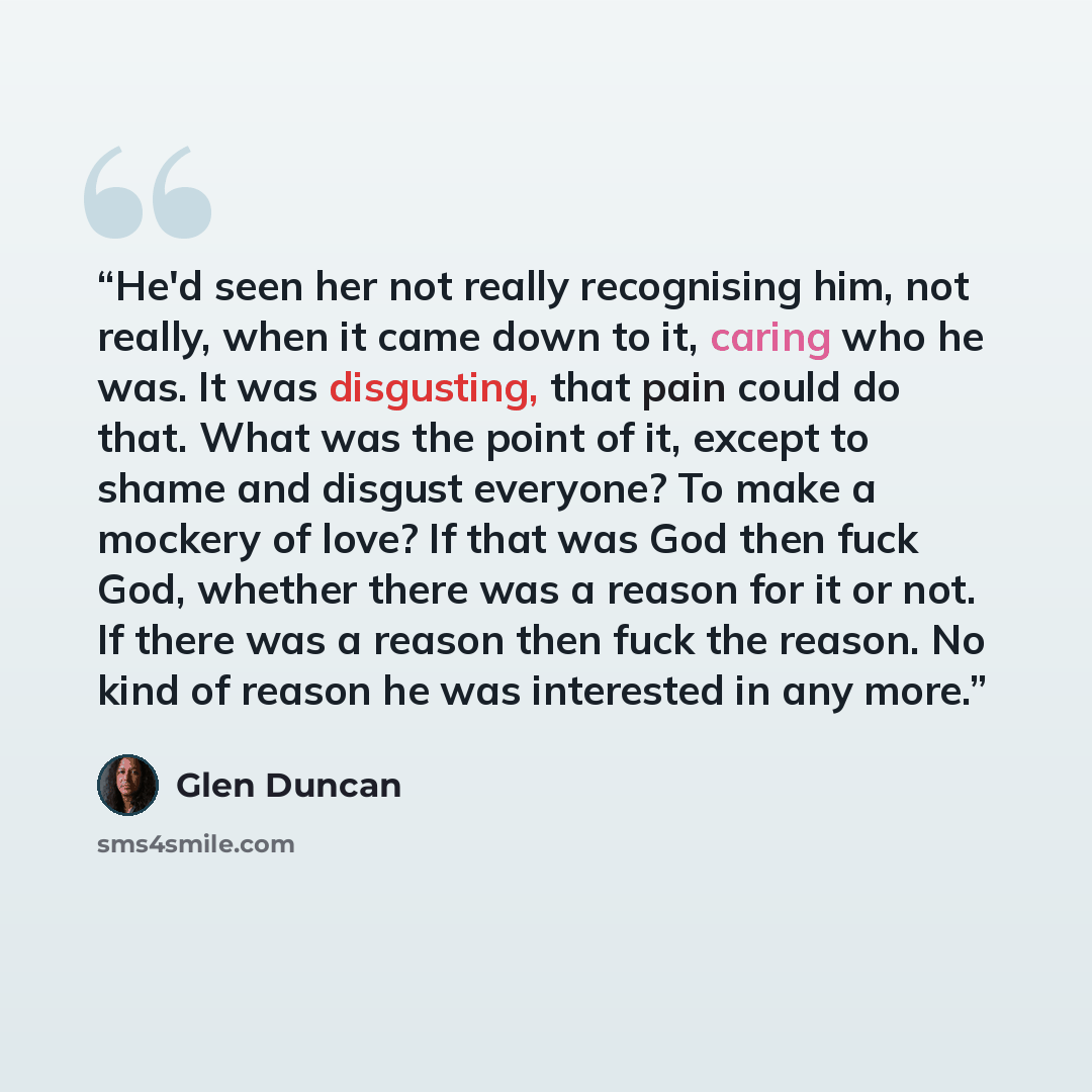 “He'd seen her not really recognising him, not really, when it came down to it, caring who he was. It was disgusting, that pain could do that. What was the point of it, except to shame and disgust everyone? To make a mockery of love? If that was God then fuck God, whether there was a reason for it…” quote by Glen Duncan
