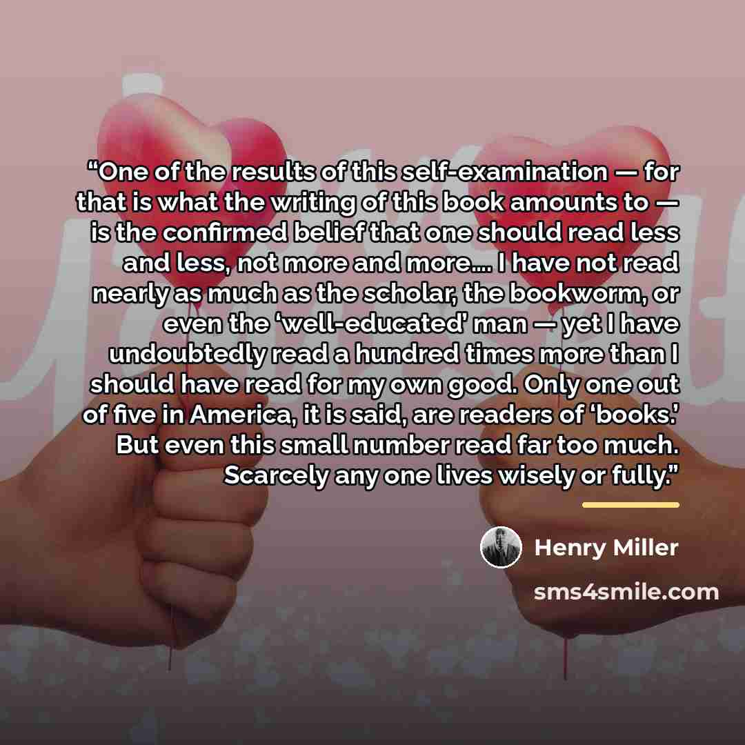 “One of the results of this self-examination — for that is what the writing of this book amounts to — is the confirmed belief that one should read less and less, not more and more…. I have not read nearly as much as the scholar, the bookworm, or even the ‘well-educated’ man — yet I have undoubtedly…” quote by Henry Miller