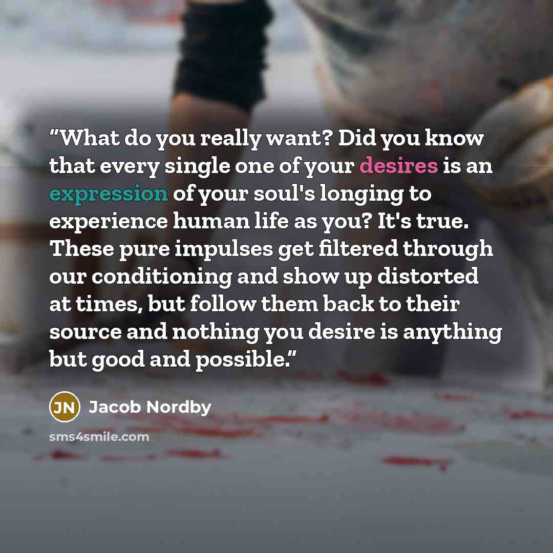 “What do you really want? Did you know that every single one of your desires is an expression of your soul's longing to experience human life as you? It's true. These pure impulses get filtered through our conditioning and show up distorted at times, but follow them back to their source and nothing…” quote by Jacob Nordby