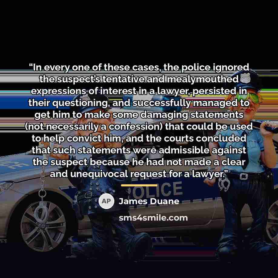 “In every one of these cases, the police ignored the suspect’s tentative and mealymouthed expressions of interest in a lawyer, persisted in their questioning, and successfully managed to get him to make some damaging statements (not necessarily a confession) that could be used to help convict him…” quote by James Duane