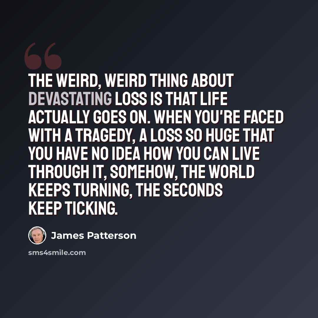 “The weird, weird thing about devastating loss is that life actually goes on. When you're faced with a tragedy, a loss so huge that you have no idea how you can live through it, somehow, the world keeps turning, the seconds keep ticking.” quote by James Patterson