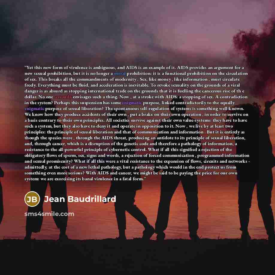 “Yet this new form of virulence is ambiguous, and AIDS is an example of it. AIDS provides an argument for a new sexual prohibition, but it is no longer a moral prohibition: it is a functional prohibition on the circulation of sex. This breaks all the commandments of modernity . Sex, like money…” quote by Jean Baudrillard