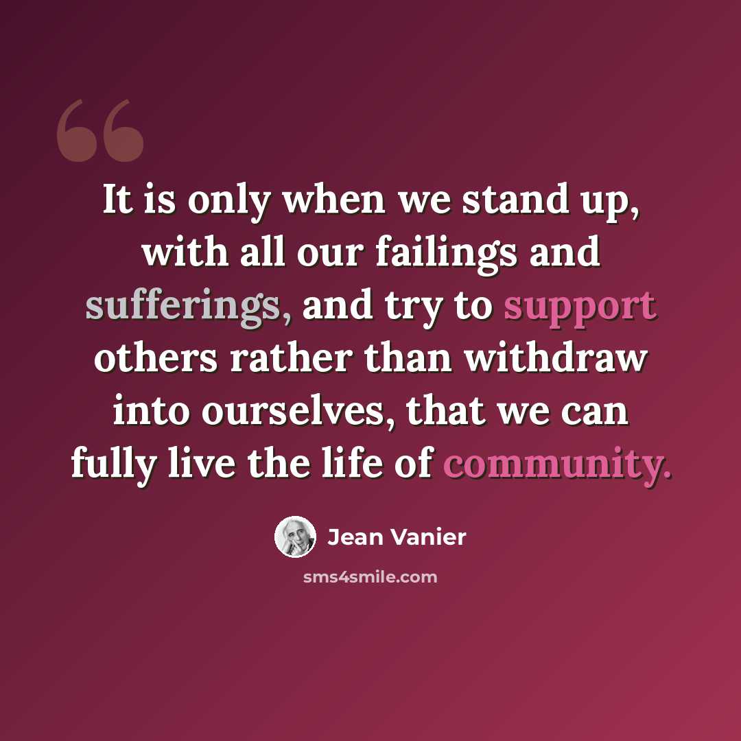 “It is only when we stand up, with all our failings and sufferings, and try to support others rather than withdraw into ourselves, that we can fully live the life of community.” quote by Jean Vanier