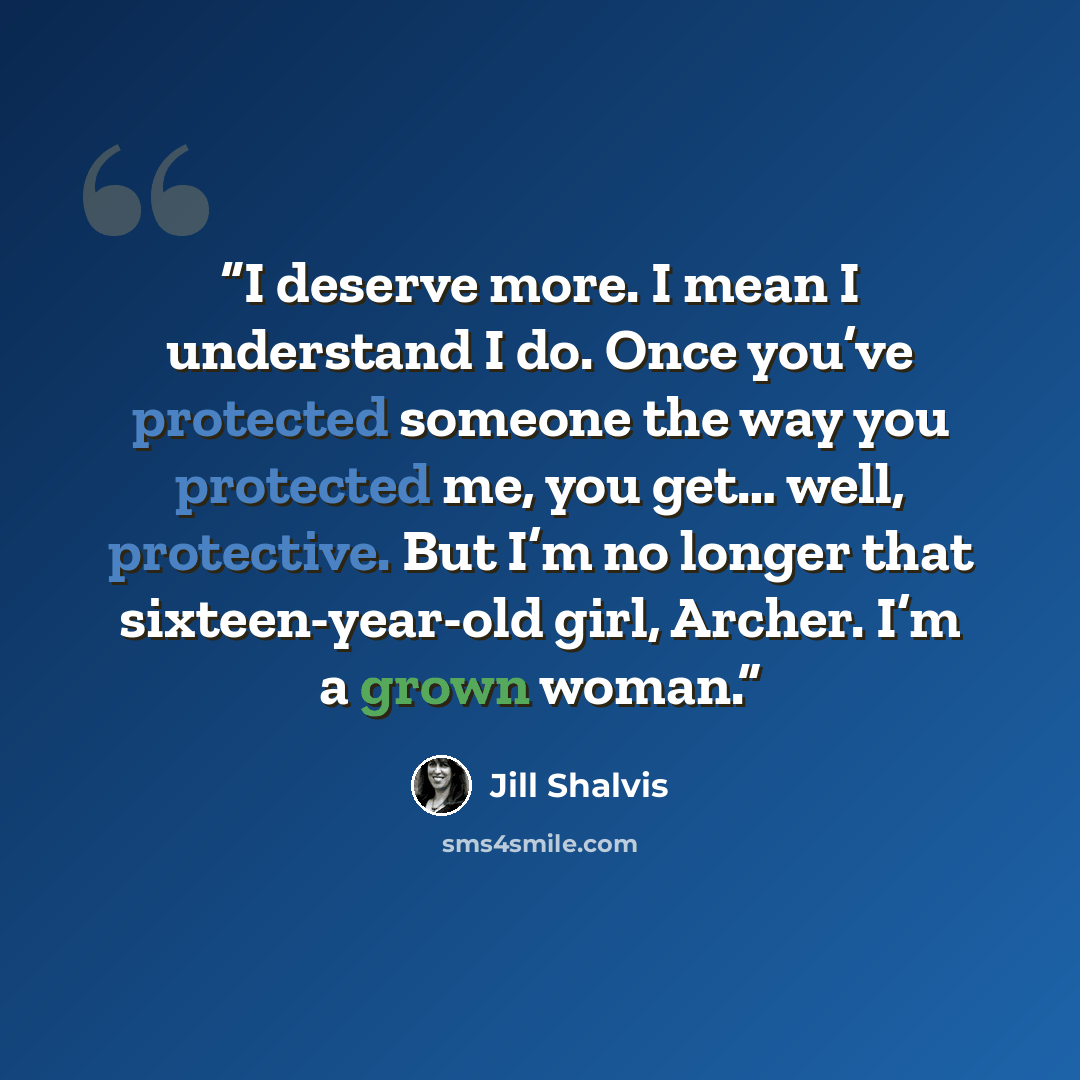 “I deserve more. I mean I understand I do. Once you’ve protected someone the way you protected me, you get… well, protective. But I’m no longer that sixteen-year-old girl, Archer. I’m a grown woman.” quote by Jill Shalvis