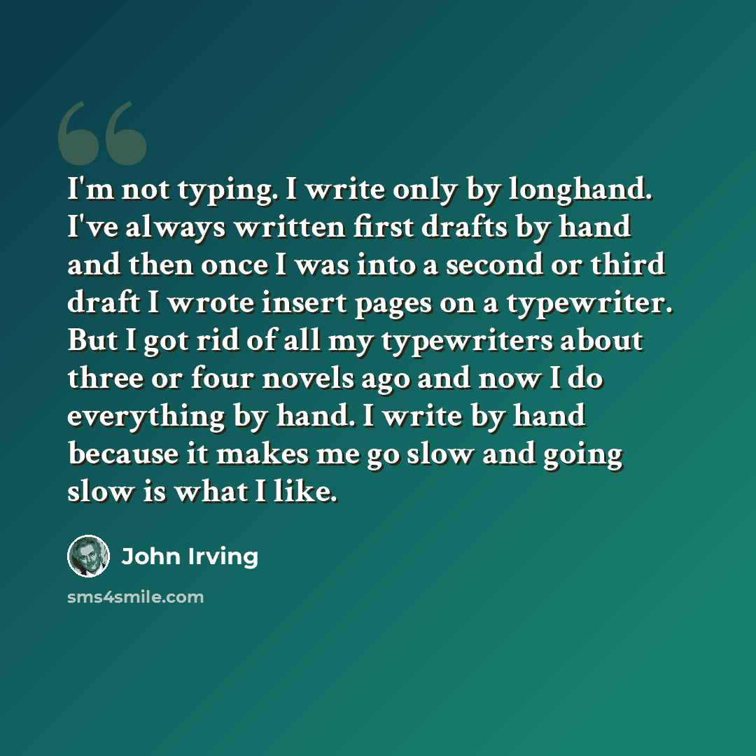 “I'm not typing. I write only by longhand. I've always written first drafts by hand and then once I was into a second or third draft I wrote insert pages on a typewriter. But I got rid of all my typewriters about three or four novels ago and now I do everything by hand. I write by hand because it…” quote by John Irving