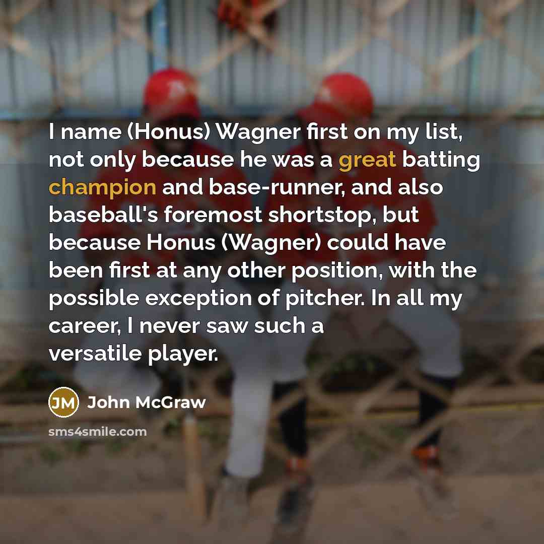 “I name (Honus) Wagner first on my list, not only because he was a great batting champion and base-runner, and also baseball's foremost shortstop, but because Honus (Wagner) could have been first at any other position, with the possible exception of pitcher. In all my career, I never saw such a…” quote by John McGraw