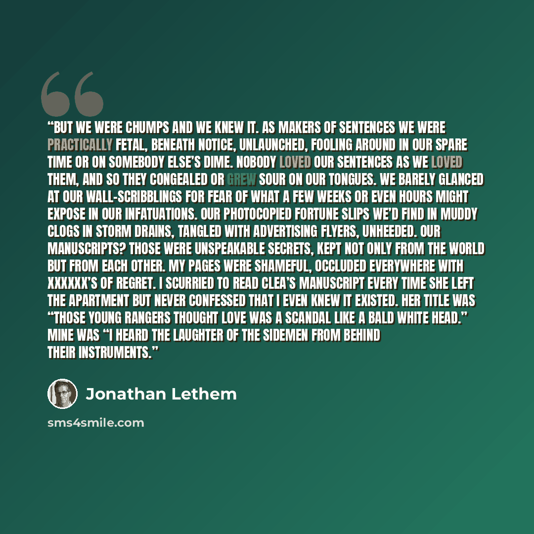 “But we were chumps and we knew it. As makers of sentences we were practically fetal, beneath notice, unlaunched, fooling around in our spare time or on somebody else’s dime. Nobody loved our sentences as we loved them, and so they congealed or grew sour on our tongues. We barely glanced at our…” quote by Jonathan Lethem