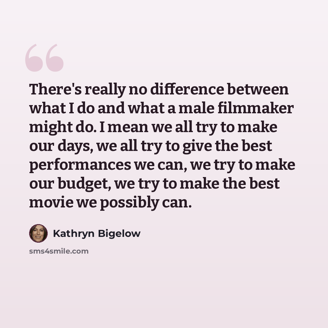 “There's really no difference between what I do and what a male filmmaker might do. I mean we all try to make our days, we all try to give the best performances we can, we try to make our budget, we try to make the best movie we possibly can.” quote by Kathryn Bigelow