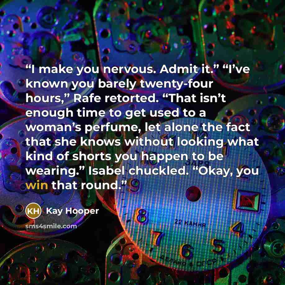 “I make you nervous. Admit it.” “I’ve known you barely twenty-four hours,” Rafe retorted. “That isn’t enough time to get used to a woman’s perfume, let alone the fact that she knows without looking what kind of shorts you happen to be wearing.” Isabel chuckled. “Okay, you win that round.” quote by Kay Hooper