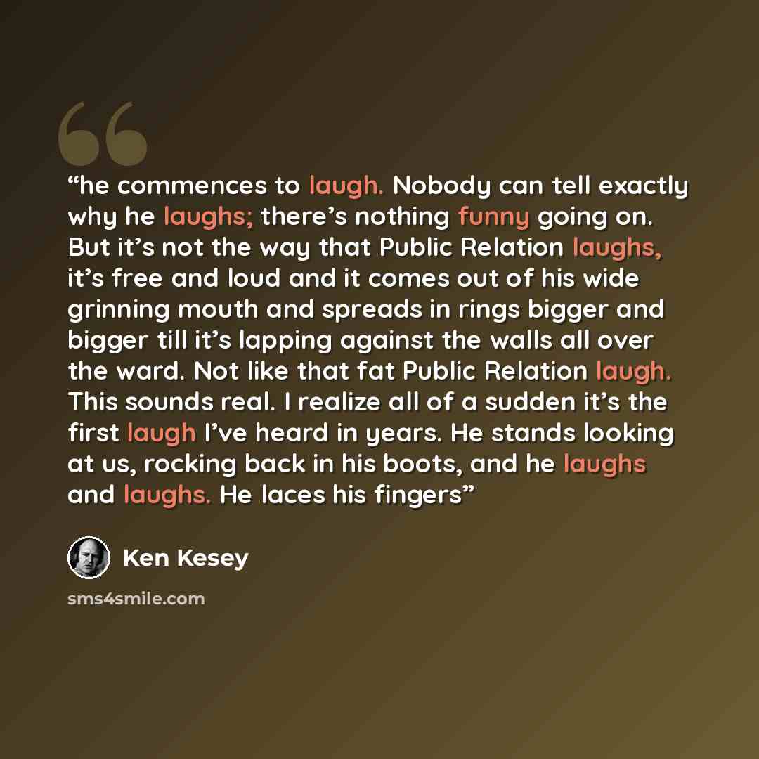 “he commences to laugh. Nobody can tell exactly why he laughs; there’s nothing funny going on. But it’s not the way that Public Relation laughs, it’s free and loud and it comes out of his wide grinning mouth and spreads in rings bigger and bigger till it’s lapping against the walls all over the…” quote by Ken Kesey