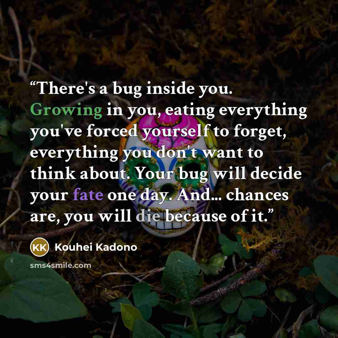 “There's a bug inside you. Growing in you, eating everything you've forced yourself to forget, everything you don't want to think about. Your bug will decide your fate one day. And... chances are, you will die because of it.” quote by Kouhei Kadono