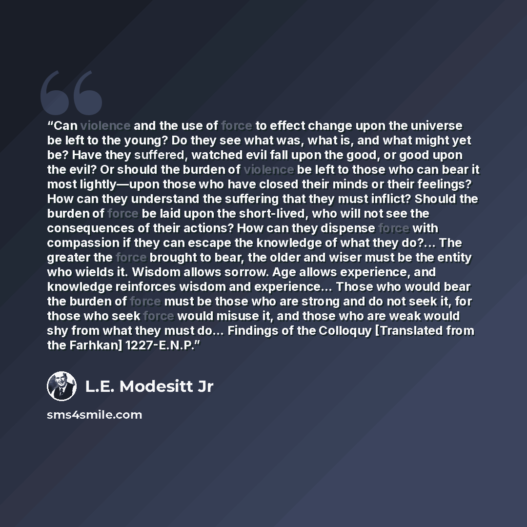 “Can violence and the use of force to effect change upon the universe be left to the young? Do they see what was, what is, and what might yet be? Have they suffered, watched evil fall upon the good, or good upon the evil? Or should the burden of violence be left to those who can bear it most…” quote by L.E. Modesitt Jr