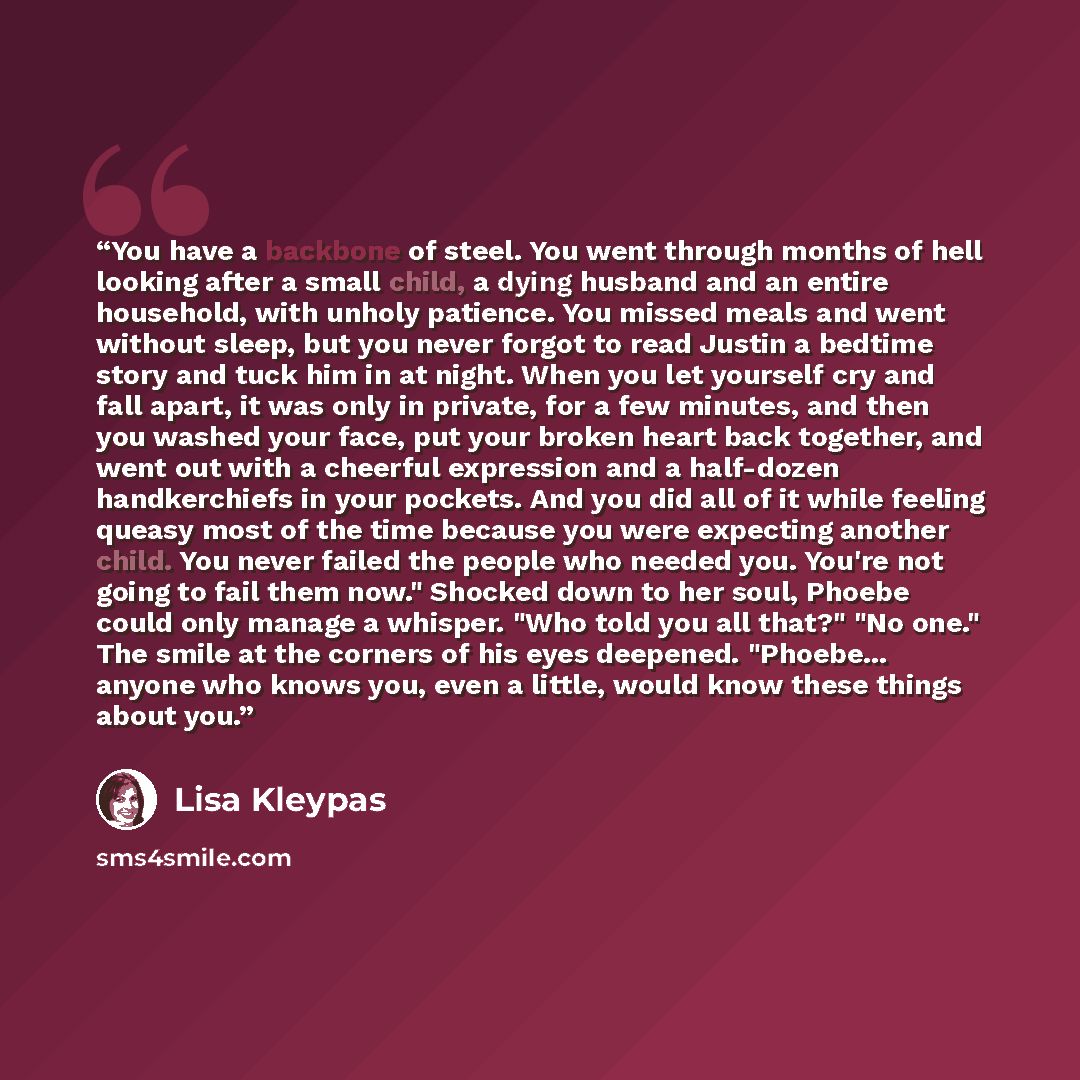 “You have a backbone of steel. You went through months of hell looking after a small child, a dying husband and an entire household, with unholy patience. You missed meals and went without sleep, but you never forgot to read Justin a bedtime story and tuck him in at night. When you let yourself cry…” quote by Lisa Kleypas