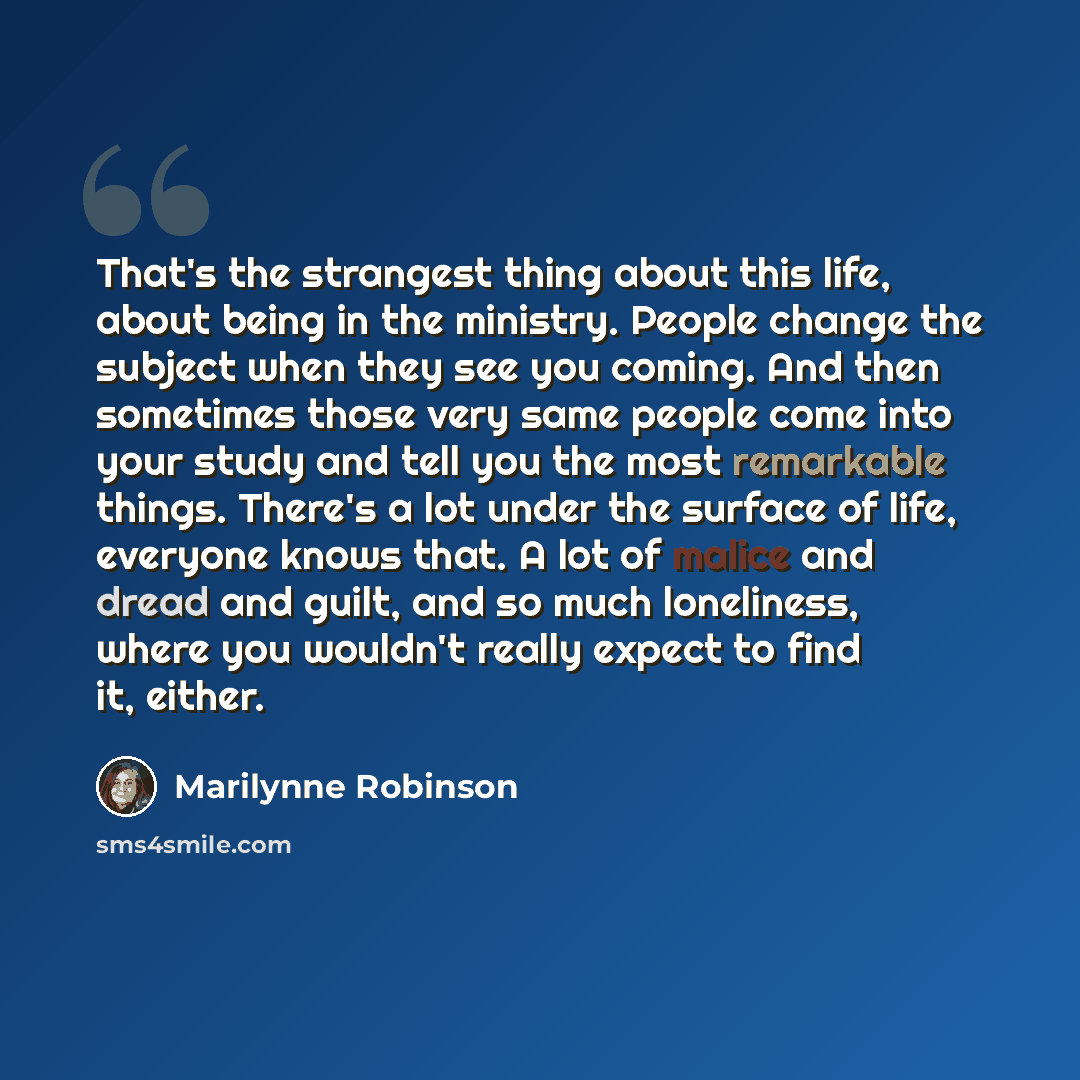 “That's the strangest thing about this life, about being in the ministry. People change the subject when they see you coming. And then sometimes those very same people come into your study and tell you the most remarkable things. There's a lot under the surface of life, everyone knows that. A lot…” quote by Marilynne Robinson