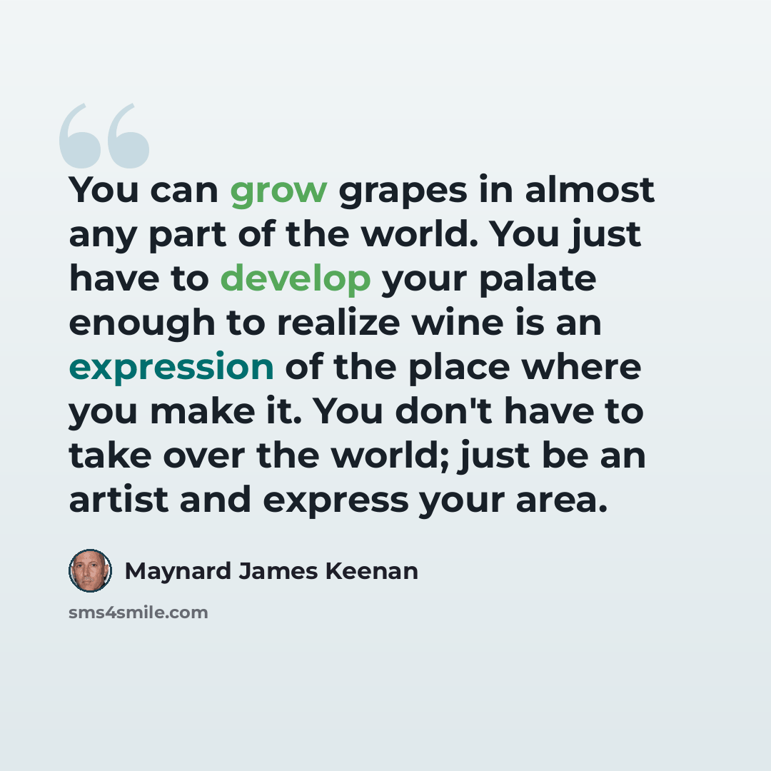 “You can grow grapes in almost any part of the world. You just have to develop your palate enough to realize wine is an expression of the place where you make it. You don't have to take over the world; just be an artist and express your area.” quote by Maynard James Keenan