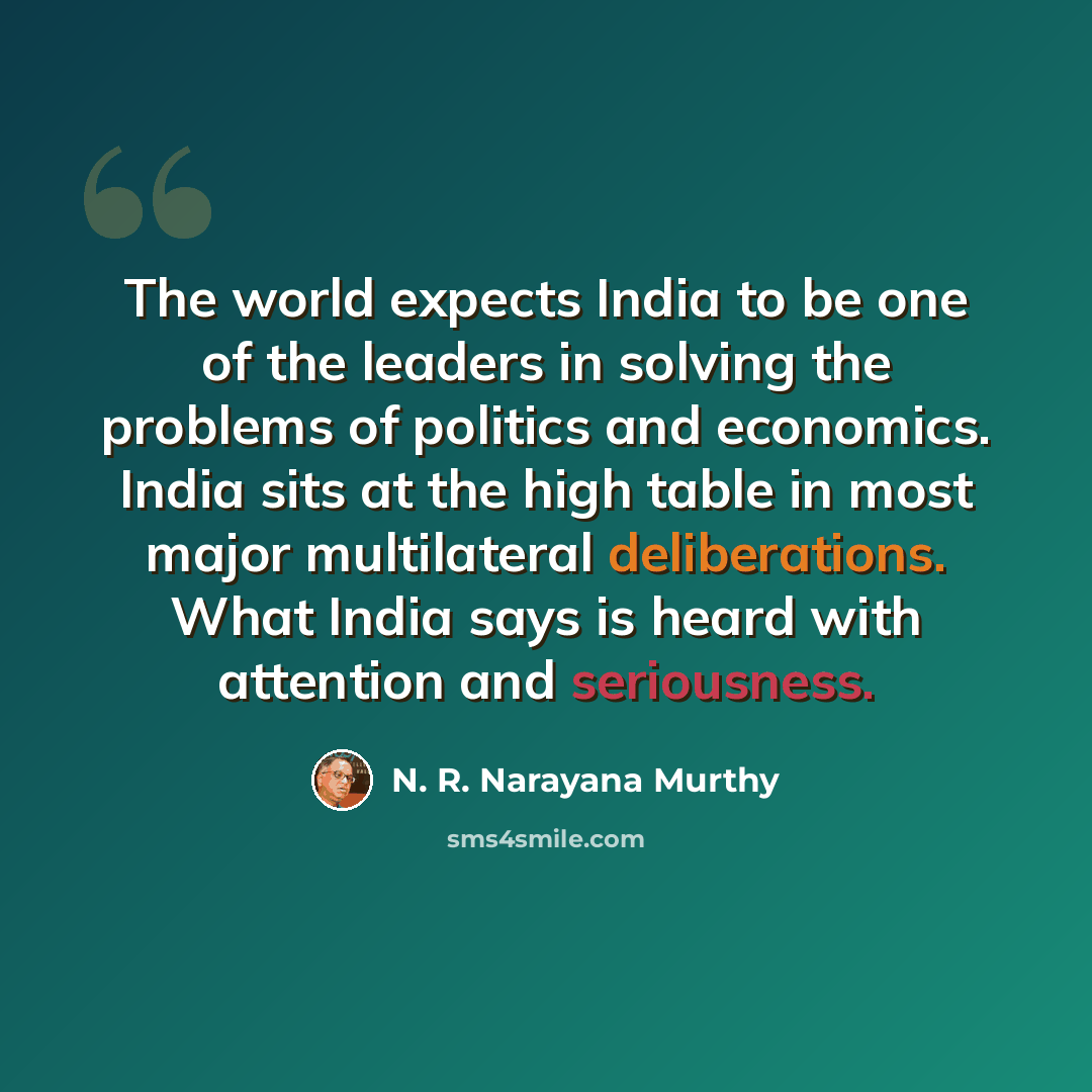 “The world expects India to be one of the leaders in solving the problems of politics and economics. India sits at the high table in most major multilateral deliberations. What India says is heard with attention and seriousness.” quote by N. R. Narayana Murthy