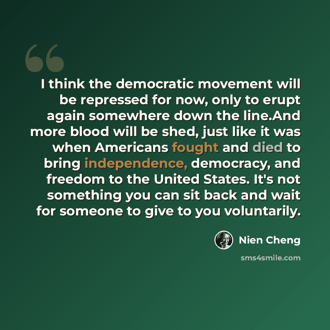 “I think the democratic movement will be repressed for now, only to erupt again somewhere down the line.And more blood will be shed, just like it was when Americans fought and died to bring independence, democracy, and freedom to the United States. It's not something you can sit back and wait for…” quote by Nien Cheng