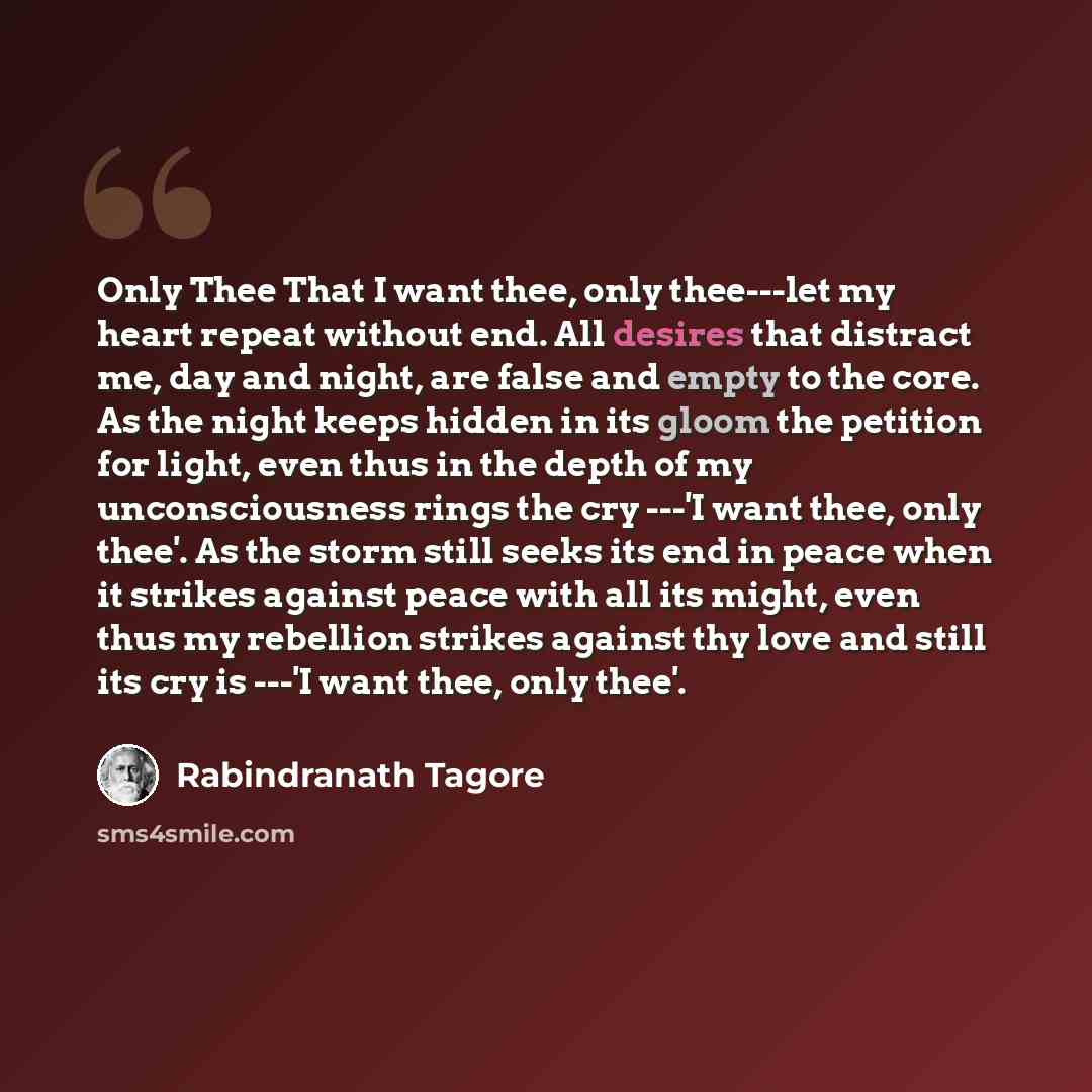 “Only Thee That I want thee, only thee---let my heart repeat without end. All desires that distract me, day and night, are false and empty to the core. As the night keeps hidden in its gloom the petition for light, even thus in the depth of my unconsciousness rings the cry ---'I want thee, only…” quote by Rabindranath Tagore