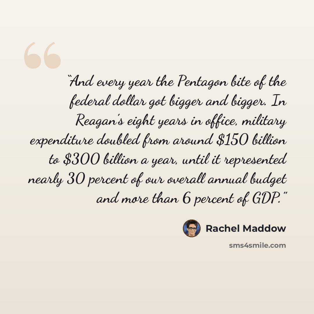 “And every year the Pentagon bite of the federal dollar got bigger and bigger. In Reagan’s eight years in office, military expenditure doubled from around $150 billion to $300 billion a year, until it represented nearly 30 percent of our overall annual budget and more than 6 percent of GDP.” quote by Rachel Maddow