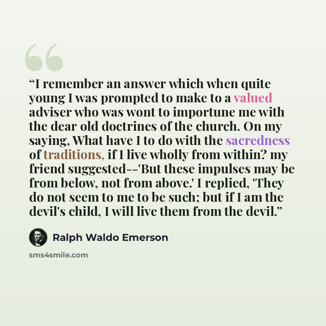 “I remember an answer which when quite young I was prompted to make to a valued adviser who was wont to importune me with the dear old doctrines of the church. On my saying, What have I to do with the sacredness of traditions, if I live wholly from within? my friend suggested--'But these impulses…” quote by Ralph Waldo Emerson