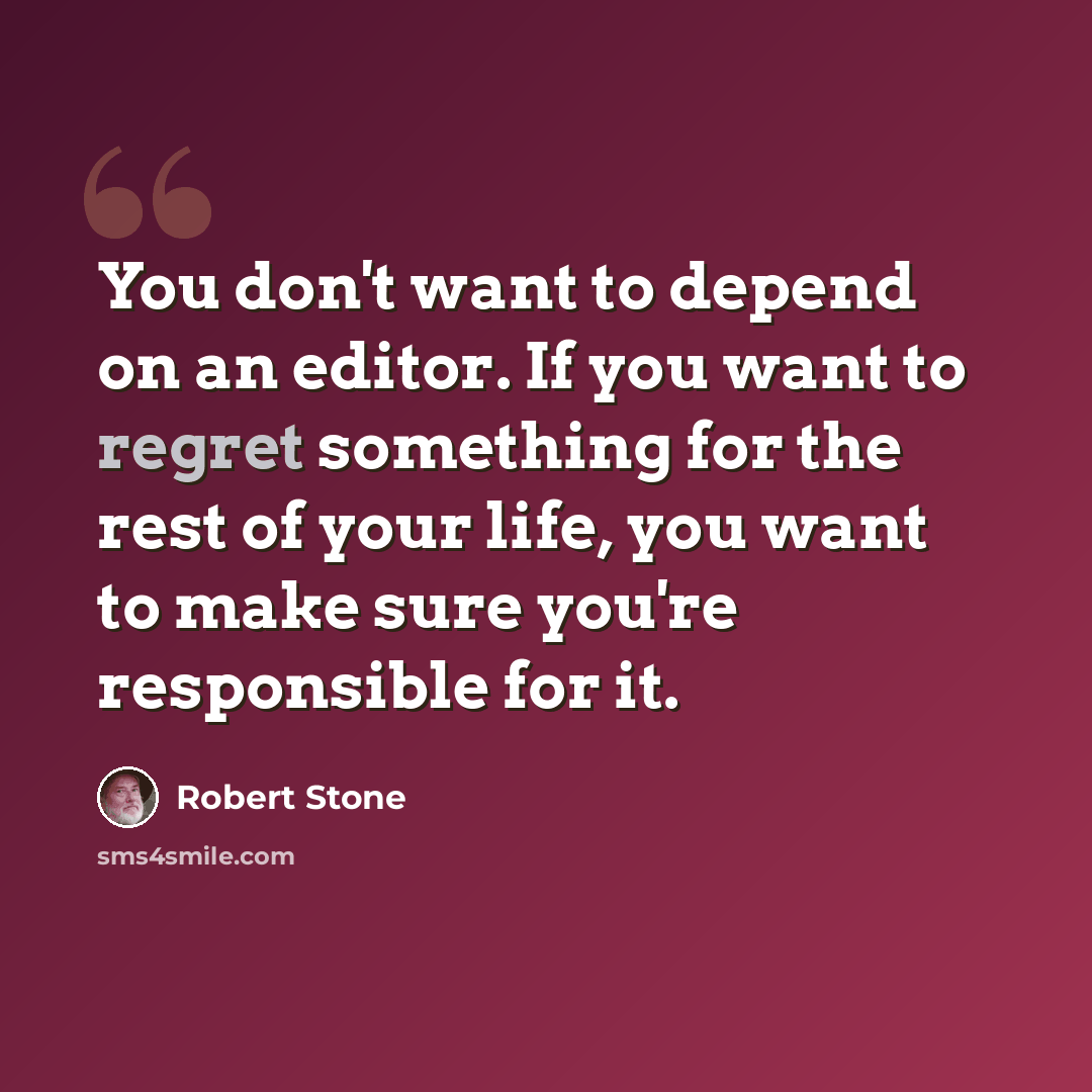 “You don't want to depend on an editor. If you want to regret something for the rest of your life, you want to make sure you're responsible for it.” quote by Robert Stone