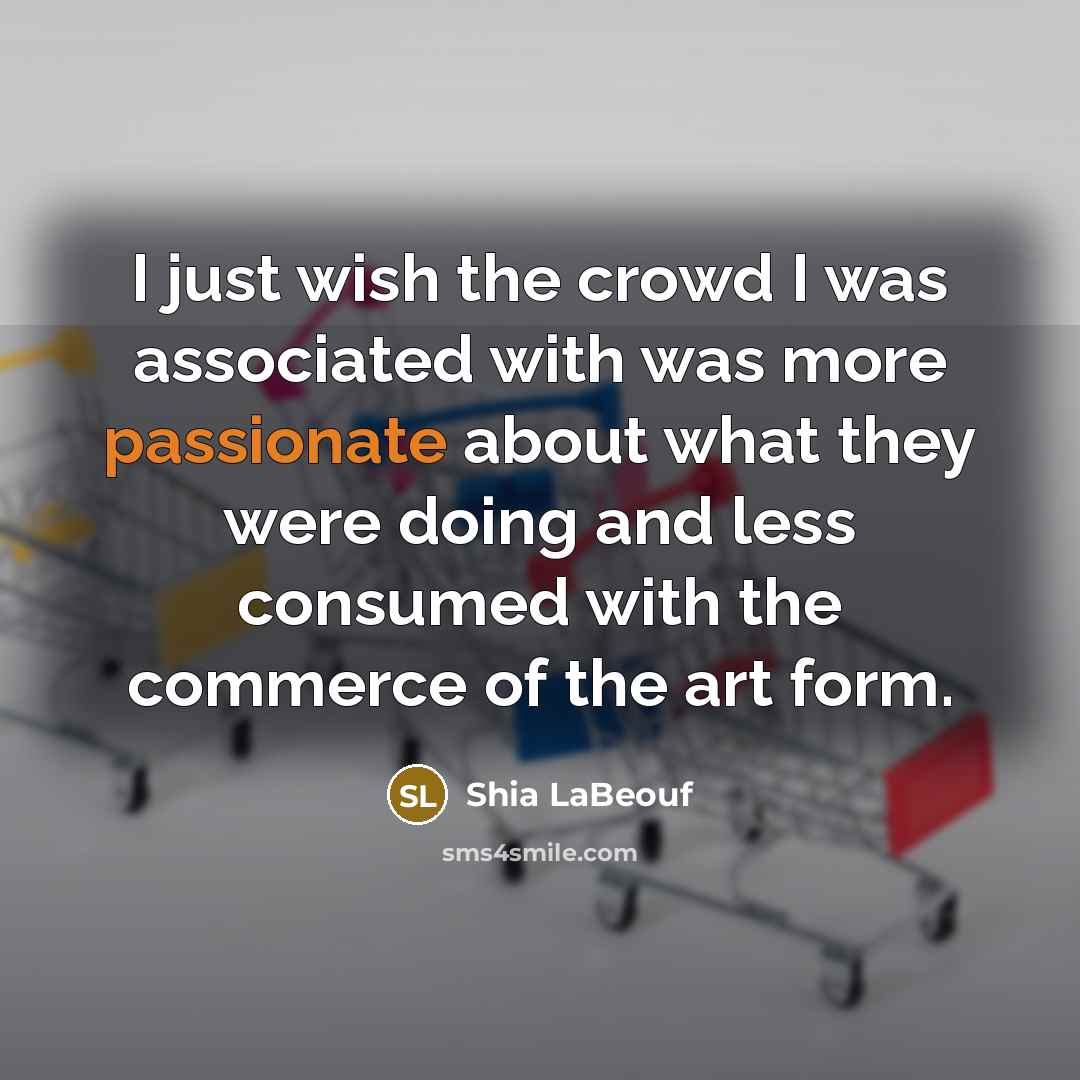 “I just wish the crowd I was associated with was more passionate about what they were doing and less consumed with the commerce of the art form.” quote by Shia LaBeouf