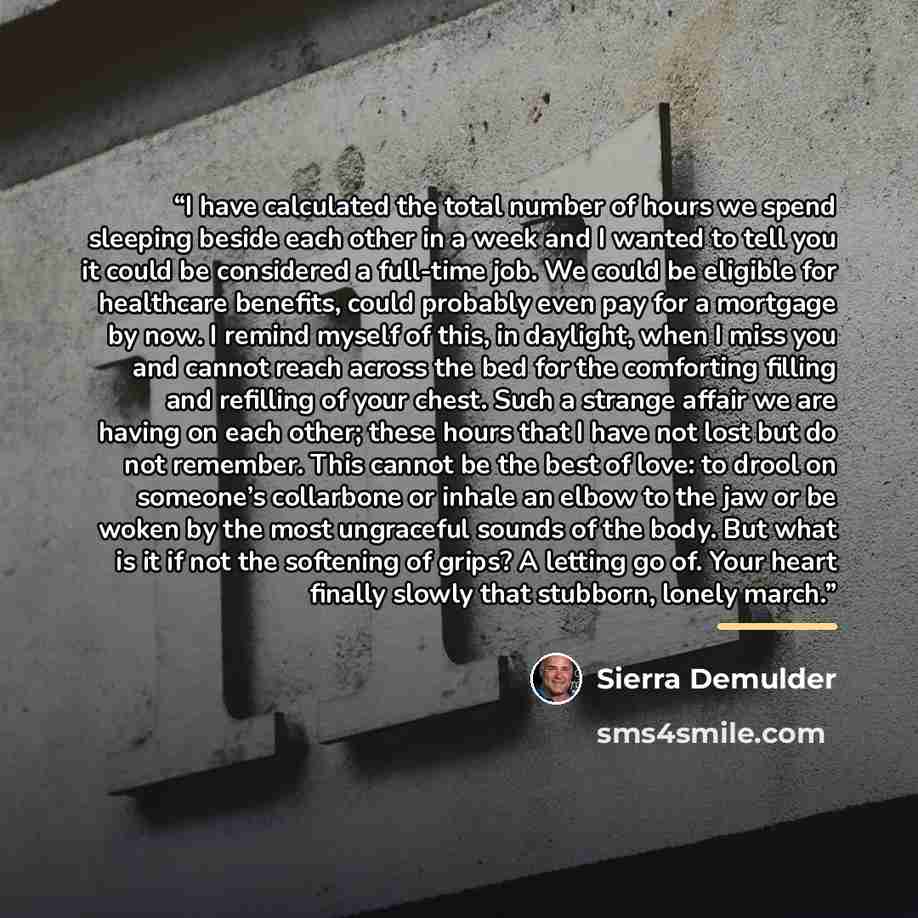 “I have calculated the total number of hours we spend sleeping beside each other in a week and I wanted to tell you it could be considered a full-time job. We could be eligible for healthcare benefits, could probably even pay for a mortgage by now. I remind myself of this, in daylight, when I miss…” quote by Sierra Demulder