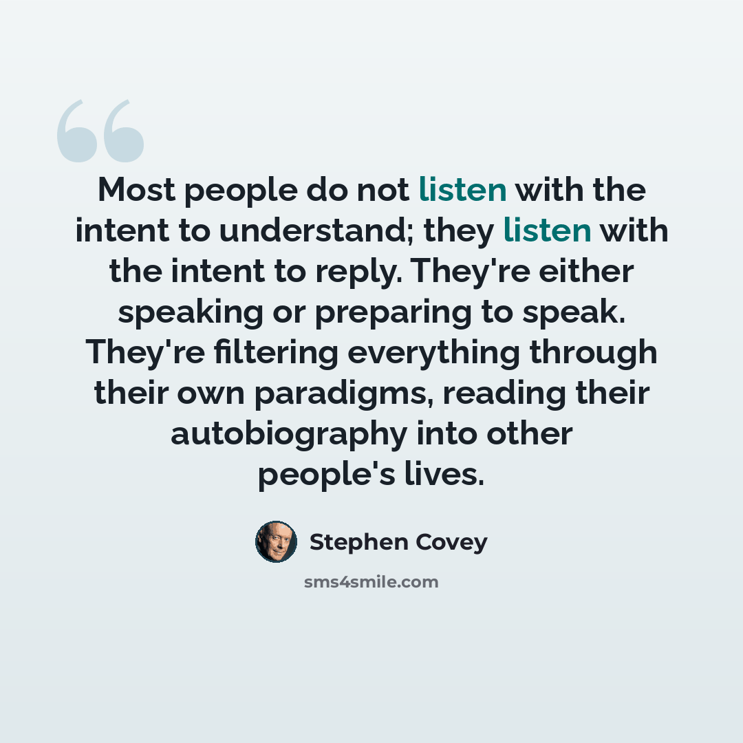 “Most people do not listen with the intent to understand; they listen with the intent to reply. They're either speaking or preparing to speak. They're filtering everything through their own paradigms, reading their autobiography into other people's lives.” quote by Stephen Covey