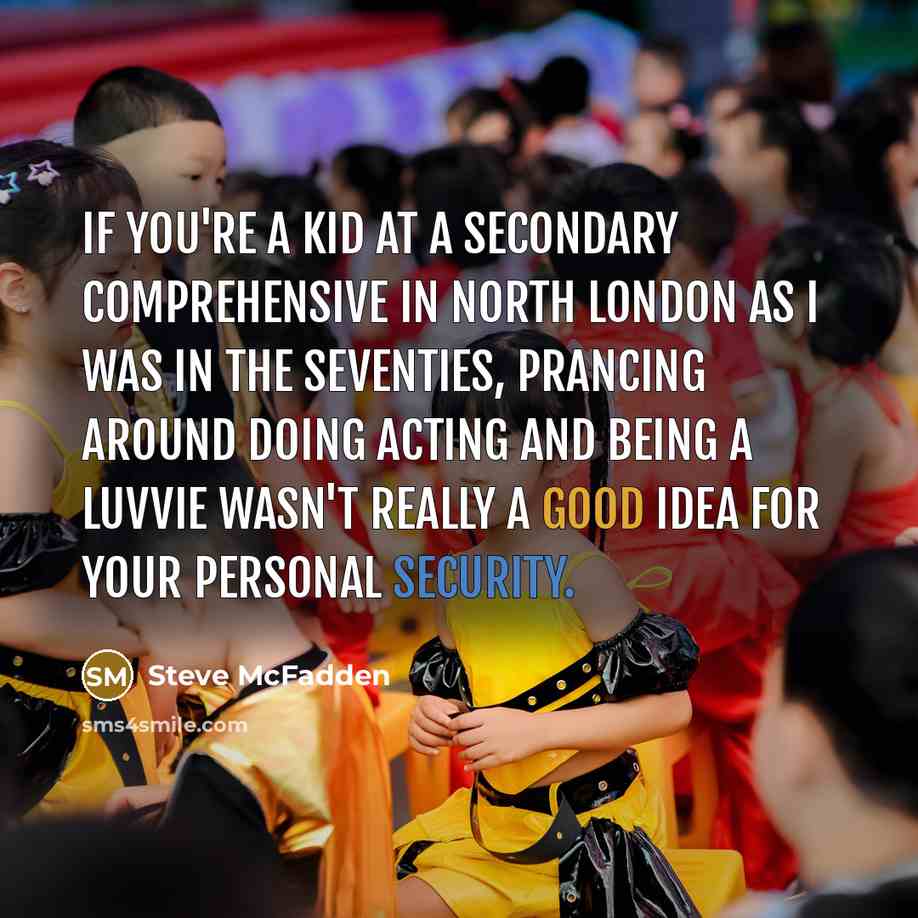 “If you're a kid at a secondary comprehensive in North London as I was in the seventies, prancing around doing acting and being a luvvie wasn't really a good idea for your personal security.” quote by Steve McFadden