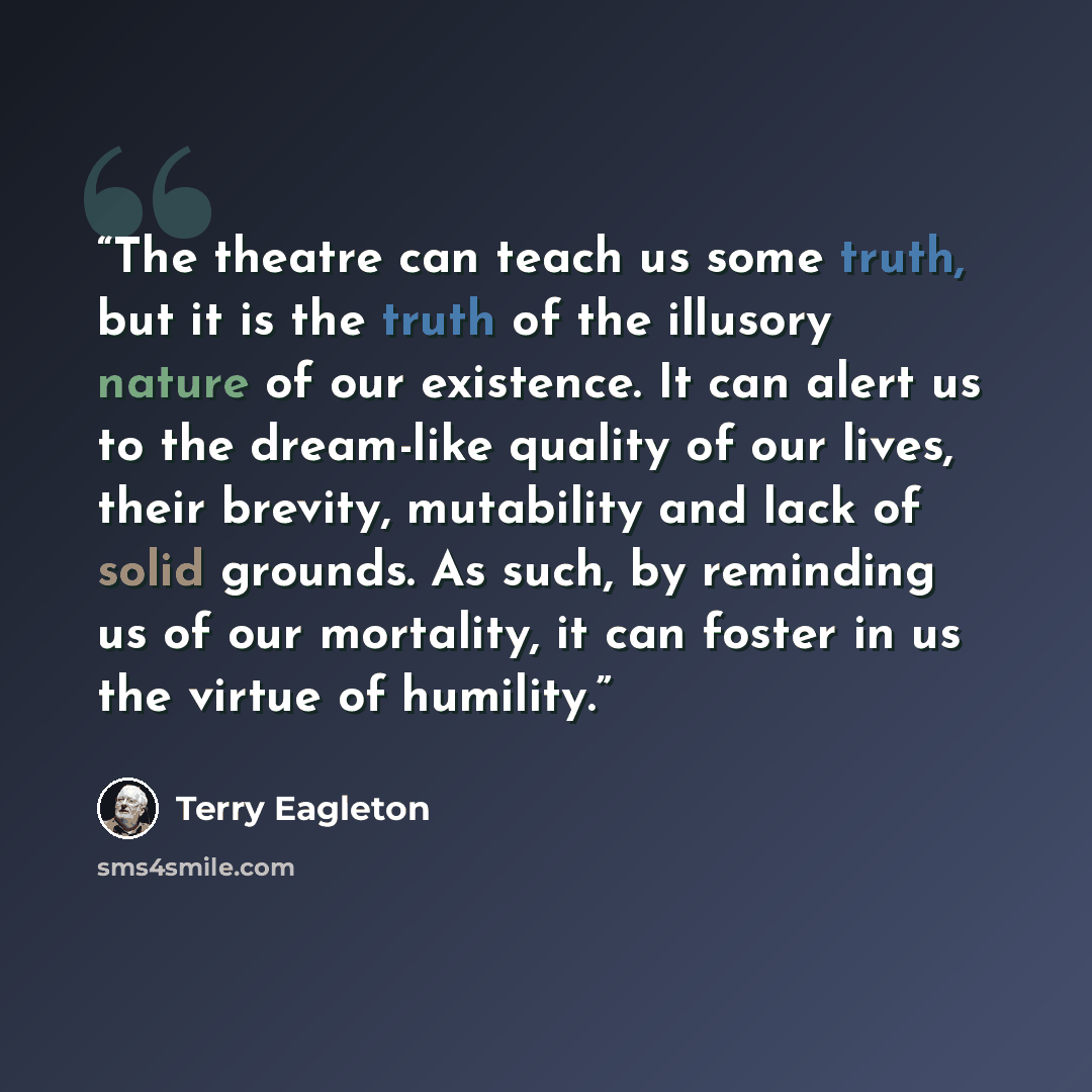 “The theatre can teach us some truth, but it is the truth of the illusory nature of our existence. It can alert us to the dream-like quality of our lives, their brevity, mutability and lack of solid grounds. As such, by reminding us of our mortality, it can foster in us the virtue of humility.” quote by Terry Eagleton