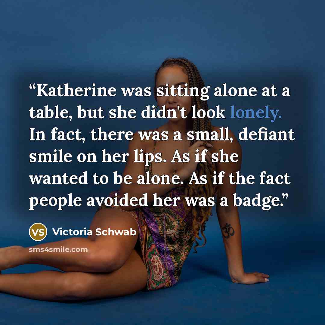 “Katherine was sitting alone at a table, but she didn't look lonely. In fact, there was a small, defiant smile on her lips. As if she wanted to be alone. As if the fact people avoided her was a badge.” quote by Victoria Schwab